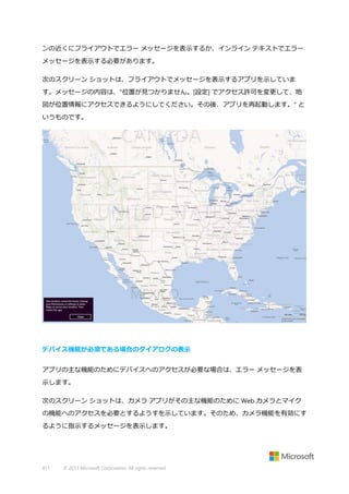 ンの近くにフライアウトでエラー メッセージを表示するか、インライン テキストでエラー
メッセージを表示する必要があります。
次のスクリーン ショットは、フライアウトでメッセージを表示するアプリを示していま
す。メッセージの内容は、"位置が見つかりません。[設定] でアクセス許可を変更して、地
図が位置情報にアクセスできるようにしてください。その後、アプリを再起動します。" と
いうものです。

デバイス機能が必須である場合のダイアログの表示
アプリの主な機能のためにデバイスへのアクセスが必要な場合は、エラー メッセージを表
示します。
次のスクリーン ショットは、カメラ アプリがその主な機能のために Web カメラとマイク
の機能へのアクセスを必要とするようすを示しています。そのため、カメラ機能を有効にす
るように指示するメッセージを表示します。

411

© 2013 Microsoft Corporation. All rights reserved.

 