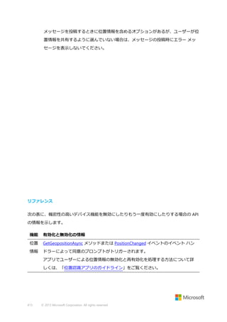 メッセージを投稿するときに位置情報を含めるオプションがあるが、ユーザーが位
置情報を共有するように選んでいない場合は、メッセージの投稿時にエラー メッ
セージを表示しないでください。

リファレンス
次の表に、機密性の高いデバイス機能を無効にしたりもう一度有効にしたりする場合の API
の情報を示します。
機能

有効化と無効化の情報

位置

GetGeopositionAsync メソッドまたは PositionChanged イベントのイベント ハン

情報

ドラーによって同意のプロンプトがトリガーされます。
アプリでユーザーによる位置情報の無効化と再有効化を処理する方法について詳
しくは、「位置認識アプリのガイドライン」をご覧ください。

413

© 2013 Microsoft Corporation. All rights reserved.

 