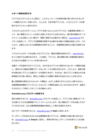 レポート間隔を設定する
アプリのエクスペリエンスと整合し、システム リソースの使用が最小限に抑えられるレポ
ート間隔プロパティを使います。 たとえば、天気予報アプリでは、15 分ごとにデータを更
新するだけでよいと思われます。
リアルタイムのナビゲーション アプリを除くほとんどのアプリでは、位置情報の更新につ
いて、高い精度のストリームを常に必要とするわけではありません。最大限の精度のデータ
ストリームを必要としない場合や、頻繁に更新する必要がない場合は、reportInterval プロ
パティを設定して、アプリで位置情報を更新する必要がある最小の頻度を指定します。これ
により、必要なときにだけ位置情報を計算することで、位置情報の提供元の電力を節約でき
ます。
リアルタイムのデータを必要とするアプリでは、最短の間隔を指定せずに、reportInterval
を 0 に設定する必要があります。 この場合、アプリは、最も精度が高い位置情報の提供元
から送られる頻度でイベントを受け取ります。
位置データを提供するデバイスでは、さまざまなアプリから要求されるレポート間隔を追跡
し、要求された最短の間隔でデータをレポートする場合があります。これにより、精度の要
件が最も高いアプリに必要なデータを提供できます。そのため、別のアプリで要求された更
新頻度の方が高い場合は、要求した頻度よりも頻繁に更新が生成されることがあります。
注 位置情報の提供元からのレポート間隔は、必ずしも要求どおりになるとは限りません。
位置情報取得機能デバイスによってはレポート間隔を追跡しないものもありますが、追跡さ
れるものとして指定しておくことをお勧めします。
DesiredAccuracy プロパティを設定する
電力を節約するには、desiredAccuracy プロパティを設定して、アプリで高い精度のデータ
が必要かどうかを位置情報プラットフォームに示します。高い精度のデータを必要とするア
プリがなければ、GPS 位置情報取得機能を無効にして電力を節約できます。
GPS でデータを取得するには、desiredAccuracy を HIGH に設定します。
ターゲティング広告のためにのみ位置情報を使うアプリは、消費電力を最小限に抑えるた
め、desiredAccuracy を Default に設定し、単発の呼び出しパターンのみを使うことをお勧
めします。

416

© 2013 Microsoft Corporation. All rights reserved.

 