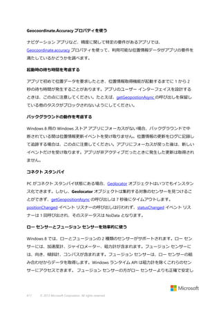 Geocoordinate.Accuracy プロパティを使う
ナビゲーション アプリなど、精度に関して特定の要件があるアプリでは、
Geocoordinate.accuracy プロパティを使って、利用可能な位置情報データがアプリの要件を
満たしているかどうかを調べます。
起動時の待ち時間を考慮する
アプリで初めて位置データを要求したとき、位置情報取得機能が起動するまでに 1 から 2
秒の待ち時間が発生することがあります。アプリのユーザー インターフェイスを設計する
ときは、この点に注意してください。たとえば、getGeopostionAsync の呼び出しを保留し
ている他のタスクがブロックされないようにしてください。
バックグラウンドの動作を考慮する
Windows 8 用の Windows ストア アプリにフォーカスがない場合、バックグラウンドで中
断されている間は位置情報更新イベントを受け取りません。位置情報の更新をログに記録し
て追跡する場合は、この点に注意してください。アプリにフォーカスが戻った後は、新しい
イベントだけを受け取ります。アプリが非アクティブだったときに発生した更新は取得され
ません。
コネクト スタンバイ
PC がコネクト スタンバイ状態にある場合、Geolocator オブジェクトはいつでもインスタン
ス化できます。しかし、Geolocator オブジェクトは集約する対象のセンサーを見つけるこ
とができず、getGeopositionAsync の呼び出しは 7 秒後にタイムアウトします。
positionChanged イベント リスナーの呼び出しは行われず、statusChanged イベント リス
ナーは 1 回呼び出され、そのステータスは NoData となります。
ロー センサーとフュージョン センサーを効率的に使う
Windows 8 では、ローとフュージョンの 2 種類のセンサーがサポートされます。ロー セン
サーには、加速度計、ジャイロメーター、磁力計が含まれます。フュージョン センサーに
は、向き、傾斜計、コンパスが含まれます。フュージョン センサーは、ロー センサーの組
み合わせからデータを取得します。Windows ランタイム API は磁力計を除くこれらのセン
サーにアクセスできます。 フュージョン センサーの方がロー センサーよりも正確で安定し

417

© 2013 Microsoft Corporation. All rights reserved.

 