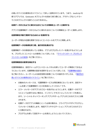 の高いデバイスの使用のガイドライン」で詳しく説明されています。つまり、JavaScript を
使うアプリでは、Geolocator オブジェクトを初めて使う際には、アクティブ化ハンドラー
でこのオブジェクトを使うことはできません。
位置データがどのように使われるかについての情報をユーザーに提供する
アプリで位置情報データがどのように使われるかについての情報をユーザーに提供します。
位置情報を手動で更新するための UI を提供する
ユーザーが現在の位置を更新できる UI コントロールをアプリに用意します。
位置情報データの取得を待つ間、進行状況を表示する
位置情報データの受信を待っている間は、アプリがプログレス バーを表示するようにしま
す。プログレス コントロールの使用について詳しくは、「クイック スタート: プログレス
コントロールの追加」をご覧ください。
位置情報設定の変更を検出する
位置情報機能は、設定チャームやコントロール パネルを使ってユーザーが無効にできるよ
うになっています。位置情報の設定を変更する UI について詳しくは、「位置情報の設定」
をご覧ください。ユーザーによる設定変更の処理についての設計ガイダンスは、「機密性の
高いデバイスの使用のガイドライン」をご覧ください。
•

お勧めのメッセージは、"位置情報サービスは現在無効になっています。設定チャ
ームを使って位置情報サービスを有効にしてください" です。

•

エラー メッセージがアプリのフローを妨げないようにします。位置データがアプ
リにとって必須ではない場合は、インライン テキストとしてメッセージを表示し
ます。ソーシャル ネットワーキング アプリやゲーム アプリがこのカテゴリに分類
されます。

•

位置データがアプリの機能にとって必須の場合は、フライアウトやダイアログとし
てメッセージを表示します。地図アプリやナビゲーション アプリがこのカテゴリ
に分類されます。

•

419

プログラムを使って設定チャームを表示しようとしないでください。

© 2013 Microsoft Corporation. All rights reserved.

 