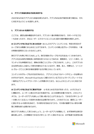 4.

アプリで収益を得る方法を決定する

さまざまな方法でアプリから収益を得られます。アプリ内の広告や販売を使う場合は、それ
に対応するように UI を設計します。

5.

アプリの UX を設計する

ここでは、適切な基本構造を作ります。アプリの 1 番の特徴が決まり、サポートするフロ
ーも決まったので、次はユーザー エクスペリエンス (UX) 設計の基本構造を検討します。
UI コンテンツをどのようにまとめるか ほとんどのアプリ コンテンツは、特定の形式のグ
ループまたは階層にまとめることができます。コンテンツの最上位グループの内容は、1 番
の特徴の説明文に沿ったものにします。
旅行アプリを例に考えてみましょう。旅行計画をグループ化する方法はいくつかあります。
アプリの主な目的が興味深い目的地を見つけることであれば、冒険旅行、リゾート旅行、ロ
マンチックな休暇旅行など、興味の対象ごとにグループ化できます。しかし、このアプリの
主な目的は友人と協力して旅行計画を立てることなので、家族、友人、同僚など、ソーシャ
ル グループごとに旅行計画を整理する方が理にかなっています。
コンテンツのグループ化の方法が決まると、アプリにどのようなページやビューが必要なの
かがわかります。Microsoft Visual Studio に備えられているプロジェクト テンプレートでは
一般的なアプリ レイアウト パターンが用意されており、ほとんどのコンテンツに対応でき
ます。
UI コンテンツをどのように表示するか

UI をまとめる方法が決まったら、UI がどのよう

に構築され、ユーザーに表示されるかを指定する、UX の目標を定義できます。どのシナリ
オでも、ユーザーがアプリを楽しんで使い続けることができるよう、できるだけ早くユーザ
ーの使いたくなるという気持ちを高める必要があります。これを行うには、最初にユーザー
に表示する UI の部分を決めて、その部分を完成させてから、その他の重要でない部分の構
築に時間を使う必要があります。
旅行アプリを例として見てみましょう。ユーザーはアプリを開始して、まず具体的な旅行計
画を探します。この情報をできるだけ早くユーザーに表示するには、まず高速で応答性の高

42

© 2013 Microsoft Corporation. All rights reserved.

 