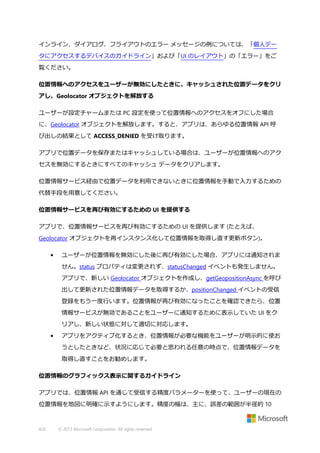インライン、ダイアログ、フライアウトのエラー メッセージの例については、「個人デー
タにアクセスするデバイスのガイドライン」および「UI のレイアウト」の「エラー」をご
覧ください。
位置情報へのアクセスをユーザーが無効にしたときに、キャッシュされた位置データをクリ
アし、Geolocator オブジェクトを解放する
ユーザーが設定チャームまたは PC 設定を使って位置情報へのアクセスをオフにした場合
に、Geolocator オブジェクトを解放します。すると、アプリは、あらゆる位置情報 API 呼
び出しの結果として ACCESS_DENIED を受け取ります。
アプリで位置データを保存またはキャッシュしている場合は、ユーザーが位置情報へのアク
セスを無効にするときにすべてのキャッシュ データをクリアします。
位置情報サービス経由で位置データを利用できないときに位置情報を手動で入力するための
代替手段を用意してください。
位置情報サービスを再び有効にするための UI を提供する
アプリで、位置情報サービスを再び有効にするための UI を提供します (たとえば、
Geolocator オブジェクトを再インスタンス化して位置情報を取得し直す更新ボタン)。
•

ユーザーが位置情報を無効にした後に再び有効にした場合、アプリには通知されま
せん。status プロパティは変更されず、statusChanged イベントも発生しません。
アプリで、新しい Geolocator オブジェクトを作成し、getGeopositionAsync を呼び
出して更新された位置情報データを取得するか、positionChanged イベントの受信
登録をもう一度行います。位置情報が再び有効になったことを確認できたら、位置
情報サービスが無効であることをユーザーに通知するために表示していた UI をク
リアし、新しい状態に対して適切に対応します。

•

アプリをアクティブ化するとき、位置情報が必要な機能をユーザーが明示的に使お
うとしたときなど、状況に応じて必要と思われる任意の時点で、位置情報データを
取得し直すことをお勧めします。

位置情報のグラフィックス表示に関するガイドライン
アプリでは、位置情報 API を通じて受信する精度パラメーターを使って、ユーザーの現在の
位置情報を地図に明確に示すようにします。精度の幅は、主に、誤差の範囲が半径約 10

420

© 2013 Microsoft Corporation. All rights reserved.

 