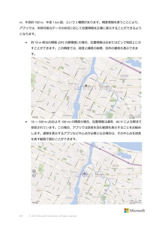 m、半径約 100 m、半径 1 km 超、という 3 種類があります。精度情報を使うことにより、
アプリでは、利用可能なデータの状況に応じて位置情報を正確に表示することができるよう
になります。
•

約 10 m 相当の精度 (GPS の解像度) の場合、位置情報は点またはピンで地図上に示
すことができます。この精度では、経度と緯度の座標、住所の番地も表示できま
す。

•

10 ～ 500 m (おおよそ 100 m) の精度の場合、位置情報は通常、Wi-Fi による解決で
受信されています。この場合、アプリでは誤差を含む範囲を表示することをお勧め
します。道順を表示するアプリなど中心点が必要となる場合は、その中心点を誤差
を表す範囲で囲むことができます。

421

© 2013 Microsoft Corporation. All rights reserved.

 
