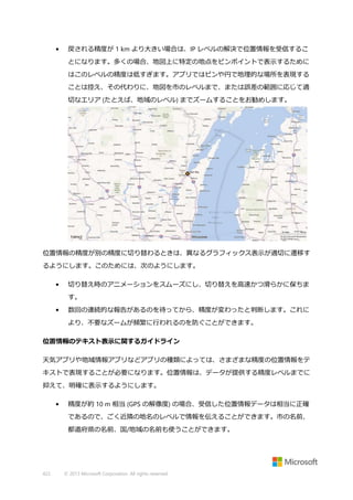 •

戻される精度が 1 km より大きい場合は、IP レベルの解決で位置情報を受信するこ
とになります。多くの場合、地図上に特定の地点をピンポイントで表示するために
はこのレベルの精度は低すぎます。アプリではピンや円で地理的な場所を表現する
ことは控え、その代わりに、地図を市のレベルまで、または誤差の範囲に応じて適
切なエリア (たとえば、地域のレベル) までズームすることをお勧めします。

位置情報の精度が別の精度に切り替わるときは、異なるグラフィックス表示が適切に遷移す
るようにします。このためには、次のようにします。
•

切り替え時のアニメーションをスムーズにし、切り替えを高速かつ滑らかに保ちま
す。

•

数回の連続的な報告があるのを待ってから、精度が変わったと判断します。これに
より、不要なズームが頻繁に行われるのを防ぐことができます。

位置情報のテキスト表示に関するガイドライン
天気アプリや地域情報アプリなどアプリの種類によっては、さまざまな精度の位置情報をテ
キストで表現することが必要になります。位置情報は、データが提供する精度レベルまでに
抑えて、明確に表示するようにします。
•

精度が約 10 m 相当 (GPS の解像度) の場合、受信した位置情報データは相当に正確
であるので、ごく近隣の地名のレベルで情報を伝えることができます。市の名前、
都道府県の名前、国/地域の名前も使うことができます。

422

© 2013 Microsoft Corporation. All rights reserved.

 