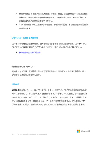 •

精度が約 100 m 相当 (Wi-Fi の解像度) の場合、受信した位置情報データはある程度
正確です。市の名前までの情報を表示することをお勧めします。それより詳しい、
近隣地域の地名の使用は避けてください。

•

1 km 超の精度 (IP による解決) の場合は、都道府県の名前、または国/地域の名前の
み表示します。

プライバシーに関する考慮事項
ユーザーの地理的な位置情報は、個人を特定できる情報 (PII) に当たります。ユーザーのプ
ライバシーの保護に関するガイダンスについては、次の Web サイトをご覧ください。
•

Microsoft のプライバシー

近接通信のガイドライン
このトピックでは、近接通信を使ってアプリを接続し、コンテンツを共有する際のベスト
プラクティスについて説明します。

はじめに
近接通信により、ユーザーは、タップ ジェスチャーを使うか、ワイヤレス範囲内にあるデ
バイスを参照して、2 つのデバイスを接続できます。ネットワークに接続している必要はあ
りません。2 つのコンピューターを一度にタップするか、Wi-Fi Direct を使って接続できま
す。 近接通信を使って 2 台のコンピューター上のアプリを接続すると、マルチプレイヤー
ゲームを楽しんだり、写真やリンクなどのコンテンツを共有したりすることができます。

423

© 2013 Microsoft Corporation. All rights reserved.

 
