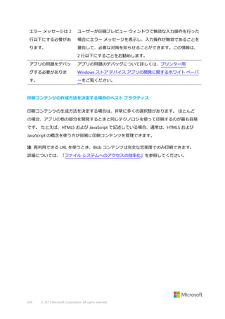 エラー メッセージは 2

ユーザーが印刷プレビュー ウィンドウで無効な入力操作を行った

行以下にする必要があ

場合にエラー メッセージを表示し、入力操作が無効であることを

ります。

警告して、必要な対策を知らせることができます。この情報は、
2 行以下にすることをお勧めします。

アプリの問題をデバッ

アプリの問題のデバッグについて詳しくは、プリンター用

グする必要がありま

Windows ストア デバイス アプリの開発に関するホワイト ペーパ

す。

ーをご覧ください。

印刷コンテンツの作成方法を決定する場合のベスト プラクティス
印刷コンテンツの生成方法を決定する場合は、非常に多くの選択肢があります。 ほとんど
の場合、アプリの他の部分を開発するときと同じテクノロジを使って印刷するのが最も容易
です。 たとえば、HTML5 および JavaScript で記述している場合、通常は、HTML5 および
JavaScript の概念を使う方が容易に印刷コンテンツを管理できます。
注 再利用できる URL を使うとき、Blob コンテンツは完全な忠実度でのみ印刷できます。
詳細については、「ファイル システムへのアクセスの効率化」を参照してください。

428

© 2013 Microsoft Corporation. All rights reserved.

 