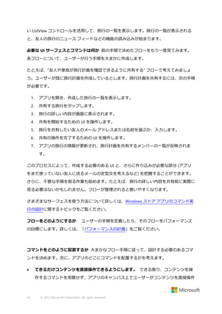 い ListView コントロールを活用して、旅行の一覧を表示します。旅行の一覧が表示される
と、友人の旅行のニュース フィードなどの機能の読み込みが始まります。
必要な UI サーフェスとコマンドは何か 前の手順で決めたフローをもう一度見てみます。
各フローについて、ユーザーが行う手順を大まかに作成します。
たとえば、"友人や家族が旅行計画を確認できるように共有する" フローで考えてみましょ
う。ユーザーが既に旅行計画を作成しているとします。旅行計画を共有するには、次の手順
が必要です。
1.

アプリを開き、作成した旅行の一覧を表示します。

2.

共有する旅行をタップします。

3.

旅行の詳しい内容が画面に表示されます。

4.

共有を開始するための UI を操作します。

5.

旅行を共有したい友人のメール アドレスまたは名前を選ぶか、入力します。

6.

共有の操作を完了するための UI を操作します。

7.

アプリの旅行の情報が更新され、旅行計画を共有するメンバーの一覧が反映されま
す。

このプロセスによって、作成する必要のある UI と、さらに作り込みが必要な部分 (アプリ
をまだ使っていない友人に送るメールの定型文を考えるなど) を把握することができます。
さらに、不要な手順を削る作業も始めます。たとえば、旅行の詳しい内容を共有前に実際に
見る必要はないかもしれません。フローが整理されると使いやすくなります。
さまざまなサーフェスを使う方法について詳しくは、Windows ストア アプリのコマンド実
行の設計に関するトピックをご覧ください。
フローをどのようにするか

ユーザーの手順を定義したら、そのフローをパフォーマンス

の目標にします。詳しくは、「パフォーマンスの計画」をご覧ください。

コマンドをどのように配置するか 大まかなフロー手順に従って、設計する必要のあるコマ
ンドを決めます。次に、アプリのどこにコマンドを配置するかを考えます。


できるだけコンテンツを直接操作できるようにします。 できる限り、コンテンツを操
作するコマンドを用意せず、アプリのキャンバス上でユーザーがコンテンツを直接操作

43

© 2013 Microsoft Corporation. All rights reserved.

 