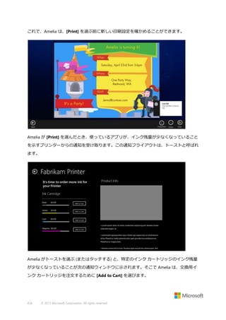 これで、Amelia は、[Print] を選ぶ前に新しい印刷設定を確かめることができます。

Amelia が [Print] を選んだとき、使っているアプリが、インク残量が少なくなっていること
を示すプリンターからの通知を受け取ります。この通知フライアウトは、トーストと呼ばれ
ます。

Amelia がトーストを選ぶ (またはタッチする) と、特定のインク カートリッジのインク残量
が少なくなっていることが次の通知ウィンドウに示されます。そこで Amelia は、交換用イ
ンク カートリッジを注文するために [Add to Cart] を選びます。

434

© 2013 Microsoft Corporation. All rights reserved.

 