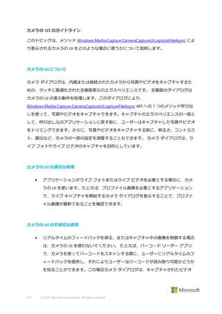 カメラの UI のガイドライン
このトピックは、メソッド Windows.Media.Capture.CameraCaptureUI.captureFileAsync によ
り表示されるカメラの UI をどのような場合に使うかについて説明します。

カメラの UI について
カメラ ダイアログは、内蔵または接続されたカメラから写真やビデオをキャプチャするた
めの、タッチに最適化された全画面表示のエクスペリエンスです。 全画面のダイアログは
カメラの UI の表示動作を処理します。このダイアログにより、
Windows.Media.Capture.CameraCaptureUI.captureFileAsync API への 1 つのメソッド呼び出
しを使って、写真やビデオをキャプチャできます。キャプチャのエクスペリエンスの一部と
して、呼び出し元のアプリケーションに戻す前に、ユーザーはキャプチャした写真やビデオ
をトリミングできます。さらに、写真やビデオをキャプチャする前に、明るさ、コントラス
ト、露出など、カメラの一部の設定を調整することもできます。 カメラ ダイアログは、ラ
イブ フォトやライブ ビデオのキャプチャを目的としています。

カメラの UI の適切な使用
•

アプリケーションがライブ フォトまたはライブ ビデオを必要とする場合に、カメ
ラの UI を使います。たとえば、プロファイル画像を必要とするアプリケーション
で、ライブ キャプチャを開始するカメラ ダイアログを表示することで、プロファ
イル画像が最新であることを確認できます。

カメラの UI の不適切な使用
•

リアルタイムのフィードバックを得る、またはキャプチャ中の画像を制御する場合
は、カメラの UI を使わないでください。 たとえば、バーコード リーダー アプリ
で、カメラを使ってバーコードをスキャンする際に、ユーザーにリアルタイムのフ
ィードバックを提供し、それによりユーザーはバーコードが読み取り可能かどうか
を知ることができます。この場合カメラ ダイアログは、キャプチャされたビデオ

437

© 2013 Microsoft Corporation. All rights reserved.

 