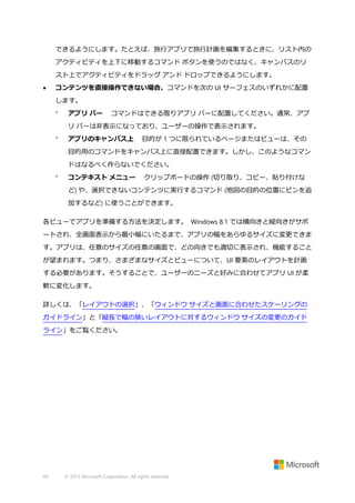 できるようにします。たとえば、旅行アプリで旅行計画を編集するときに、リスト内の
アクティビティを上下に移動するコマンド ボタンを使うのではなく、キャンバスのリ
スト上でアクティビティをドラッグ アンド ドロップできるようにします。


コンテンツを直接操作できない場合、コマンドを次の UI サーフェスのいずれかに配置
します。


アプリ バー

コマンドはできる限りアプリ バーに配置してください。通常、アプ

リ バーは非表示になっており、ユーザーの操作で表示されます。


アプリのキャンバス上

目的が 1 つに限られているページまたはビューは、その

目的用のコマンドをキャンバス上に直接配置できます。しかし、このようなコマン
ドはなるべく作らないでください。


コンテキスト メニュー

クリップボードの操作 (切り取り、コピー、貼り付けな

ど) や、選択できないコンテンツに実行するコマンド (地図の目的の位置にピンを追
加するなど) に使うことができます。
各ビューでアプリを準備する方法を決定します。 Windows 8.1 では横向きと縦向きがサポ
ートされ、全画面表示から最小幅にいたるまで、アプリの幅をあらゆるサイズに変更できま
す。アプリは、任意のサイズの任意の画面で、どの向きでも適切に表示され、機能すること
が望まれます。つまり、さまざまなサイズとビューについて、UI 要素のレイアウトを計画
する必要があります。そうすることで、ユーザーのニーズと好みに合わせてアプリ UI が柔
軟に変化します。
詳しくは、「レイアウトの選択」、「ウィンドウ サイズと画面に合わせたスケーリングの
ガイドライン」と「縦長で幅の狭いレイアウトに対するウィンドウ サイズの変更のガイド
ライン」をご覧ください。

44

© 2013 Microsoft Corporation. All rights reserved.

 