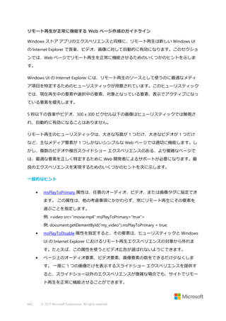 リモート再生が正常に機能する Web ページ作成のガイドライン
Windows ストア アプリのエクスペリエンスと同様に、リモート再生は新しい Windows UI
の Internet Explorer で音楽、ビデオ、画像に対して自動的に有効になります。このセクショ
ンでは、Web ページでリモート再生を正常に機能させるためのいくつかのヒントを示しま
す。
Windows UI の Internet Explorer には、リモート再生のソースとして使うのに最適なメディ
ア項目を特定するためのヒューリスティックが用意されています。このヒューリスティック
では、現在再生中の要素や選択中の要素、対象となっている要素、表示でアクティブになっ
ている要素を優先します。
5 秒以下の音楽やビデオ、300 x 300 ピクセル以下の画像はヒューリスティックでは無視さ
れ、自動的に有効になることはありません。
リモート再生のヒューリスティックは、大きな写真が 1 つだけ、大きなビデオが 1 つだけ
など、主なメディア要素が 1 つしかないシンプルな Web ページでは適切に機能します。し
かし、複数のビデオや複合スライドショー エクスペリエンスのある、より複雑なページで
は、最適な要素を正しく特定するために Web 開発者によるサポートが必要になります。最
良のエクスペリエンスを実現するためのいくつかのヒントを次に示します。
一般的なヒント
•

msPlayToPrimary 属性は、任意のオーディオ、ビデオ、または画像タグに指定でき
ます。 この属性は、他の考慮事項にかかわらず、常にリモート再生にその要素を
選ぶことを指定します。
例: <video src="movie.mp4" msPlayToPrimary="true">
例: document.getElementById("my_video").msPlayToPrimary = true;

•

msPlayToDisable 属性を指定すると、その要素は、ヒューリスティックと Windows
UI の Internet Explorer におけるリモート再生エクスペリエンスの対象から外れま
す。たとえば、この属性を使うとビデオ広告が選ばれないようにできます。

•

ページ上のオーディオ要素、ビデオ要素、画像要素の数をできるだけ少なくしま
す。 一度に 1 つの画像だけを表示するスライドショー エクスペリエンスを提供す
ると、スライドショー以外のエクスペリエンスが複雑な場合でも、サイトでリモー
ト再生を正常に機能させることができます。

442

© 2013 Microsoft Corporation. All rights reserved.

 