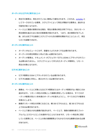 オーディオとビデオに関するヒント
•

再生中の要素は、再生されていない要素より優先されます。このため、autoplay と
してマークされている要素、スクリプトによって再生が開始する要素は、選ばれる
可能性が高くなります。

•

ページ上に複数の要素がある場合、現在の要素の再生が終了すると、次のリモート
再生要素を選ぶために別の対象要素が探されます。 つまり、前の要素が完了した
後、または完了する直前にスクリプトから次の要素を開始することによって、再生
リストを調整できます。

オーディオに関するヒント
•

オーディオはミュートにせず、音量を 0 より大きくする必要があります。

•

オーディオの再生時間は 5 秒より長い必要があります。

•

オーディオ要素は、ドキュメント オブジェクト モデル (DOM) にアタッチされてい
る必要はありません。 スクリプトによって作られたオーディオ要素も、リモート
再生の対象となります。

ビデオに関するヒント
•

ビデオ要素は DOM にアタッチされている必要があります。

•

ビデオは画面に存在し、表示されている必要があります。

オーディオに関するヒント
•

画像は、ページ上に対象となるビデオ要素またはオーディオ要素がない場合にのみ
選ばれます。 リモート再生の対象として画像を想定している場合は、すべてのオ
ーディオ要素が長さ 5 秒未満のオーディオを指すようにし、すべてのビデオ要素を
非表示にします。

•

画像がリモート再生の対象になるには、横 300 ピクセル以上、縦 300 ピクセル以
上である必要があります。

•

ページ上で最も大きな画像が選ばれます。 ページ上で、複数の画像を使うフォト
アルバム エクスペリエンスを提供することもできますが、リモート再生用に想定
している要素には、ページ上の他の画像要素よりもかなり大きな画像を含める必要
があります。

443

© 2013 Microsoft Corporation. All rights reserved.

 