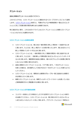 アニメーション
追加と削除のアニメーションのガイドライン
このトピックでは、リスト アニメーションに推奨されるベスト プラクティスについて説明
します。リスト アニメーションを使うと、写真のアルバムや検索結果の一覧などのコレク
ションに対して任意の数の項目を挿入または削除できます。
特に指定がない限り、これらのガイドラインはリスト アニメーションと検索リスト アニメ
ーションのどちらにも適用されます。

リスト アニメーションの適切な使用
•

リスト アニメーションは、既にある一連の項目に新しい項目を 1 つ追加するとき
に使います。たとえば、新しい電子メールを受け取ったときや、既にあるセットに
新しい写真をインポートするときに使います。

•

リスト アニメーションは、一連の項目に対して複数の項目を一度に追加するとき
に使います。たとえば、一連の新しい写真を既にあるコレクションにインポートす
るときに使います。複数項目の追加と削除は、個々のオブジェクトの処理に間が生
じることなく同時に実行されます。

•

追加と削除のリスト アニメーションは、ペアで使います。一方のアニメーション
を使った場合は、逆の操作として対応するもう一方のアニメーションを使うように
してください。

•

リスト アニメーションは、要素または要素のグループを一度に追加または削除で
きる項目リストに使います。

•

検索リスト アニメーションは、検索フィルターにワード ホイールを使っているな
ど検索結果が次々に再配置される場合に使います。

リスト アニメーションの不適切な使用
•

コンテナーを表示したり非表示にしたりする目的でリスト アニメーションを使う
のは避けてください。リスト アニメーションは、既に表示されているコレクショ
ンまたはセットのメンバーに対して使います。アプリ サーフェス上に一時的なコ

444

© 2013 Microsoft Corporation. All rights reserved.

 