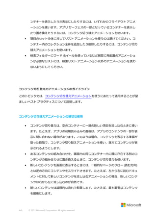 ンテナーを表示したり非表示にしたりするには、いずれかのフライアウト アニメ
ーションを使います。アプリ サーフェスの一部となっているコンテナーを表示し
たり置き換えたりするには、コンテンツ切り替えアニメーションを使います。
•

項目のセット全体に対してリスト アニメーションを使うのは避けてください。コ
ンテナー内のコレクション全体を追加したり削除したりするには、コンテンツ切り
替えアニメーションを使います。

•

検索フィルターにワード ホイールを使っているなど頻繁に再配置のアニメーショ
ンが必要なリストには、検索リスト アニメーション以外のアニメーションを使わ
ないようにしてください。

コンテンツ切り替えのアニメーションのガイドライン
このトピックでは、コンテンツ切り替えアニメーションを使うにあたって適用することが望
ましいベスト プラクティスについて説明します。

コンテンツ切り替えアニメーションの適切な使用
•

コンテンツ切り替えは、空のコンテナーに一連の新しい項目を流し込むときに使い
ます。たとえば、アプリの初期読み込みの直後は、アプリのコンテンツの一部が表
示に間に合わない場合があります。このような場合、コンテンツを表示する準備が
整った段階で、コンテンツ切り替えアニメーションを使い、遅れてコンテンツが表
示されるようにします。

•

あるコンテンツの組み合わせを、画面内の同じコンテナー内に既に存在する別のコ
ンテンツの組み合わせに置き換えるときに、コンテンツ切り替えを使います。

•

新しいコンテンツを画面に表示するときには、一般的なページのフロー (読む方向)
とは逆の方向にコンテンツをスライドさせます。たとえば、左から右に読むドキュ
メントに対して新しいコンテンツを流し込むアニメーションの場合、新しいコンテ
ンツは右から左に流し込むのが自然です。

•

新しいコンテンツは論理的な流れで配置します。たとえば、最も重要なコンテンツ
を最後にします。

445

© 2013 Microsoft Corporation. All rights reserved.

 