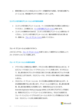 •

更新対象のコンテンツを含んだコンテナーが複数存在する場合、切り替え効果アニ
メーションは、間を置かずにすべて同時にトリガーします。

コンテンツ切り替えアニメーションの不適切な使用
•

コンテンツ切り替えアニメーションは、ページの全体が変化する場合には使わない
でください。この場合には、ページ切り替えアニメーションを使います。

•

コンテンツの更新のみであれば、コンテンツ切り替えアニメーションは使わないで
ください。コンテンツ切り替えアニメーションは、動きを表現するために使いま
す。更新には、フェード アニメーションを使ってください。

フェード アニメーションのガイドライン
このトピックでは、フェード アニメーションを使うにあたって適用することが望ましいベ
スト プラクティスについて説明します。

フェード アニメーションの適切な使用
•

アプリで互いに関係のない要素や、テキストの多い要素を切り替えるときには、ク
ロスフェードではなくフェード アウトとフェード インを使います。そうすること
で、差し替え前のオブジェクトが完全に消えてから差し替え後のオブジェクトを表
示させることができます。クロスフェードは、テキストが多い場合には特にお勧め
しません。

•

クロスフェード アニメーションは、サイズの異なる要素を切り替えるときや、大
きな領域を更新するときに使います。アニメーションの途中には、差し替え前の要
素、差し替え後の要素とも半透明になり、背景が見えるようになります。
Extensible Application Markup Language (XAML) と共に使うプログラミング言語に
は、専用のクロスフェード アニメーションがありません。そのような言語では、
フェード インとフェード アウトのアニメーションをタイミングが重なるように使
えば、クロスフェードと同じ効果を実現できます。

446

© 2013 Microsoft Corporation. All rights reserved.

 