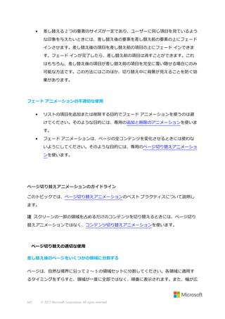 •

差し替える 2 つの要素のサイズが一定であり、ユーザーに同じ項目を見ているよう
な印象を与えたいときには、差し替え後の要素を差し替え前の要素の上にフェード
インさせます。差し替え後の項目を差し替え前の項目の上にフェード インできま
す。フェード インが完了したら、差し替え前の項目は消すことができます。これ
はもちろん、差し替え後の項目が差し替え前の項目を完全に覆い隠せる場合にのみ
可能な方法です。この方法にはこのほか、切り替え中に背景が見えることを防ぐ効
果があります。

フェード アニメーションの不適切な使用
•

リストの項目を追加または削除する目的でフェード アニメーションを使うのは避
けてください。そのような目的には、専用の追加と削除のアニメーションを使いま
す。

•

フェード アニメーションは、ページの全コンテンツを変化させるときには使わな
いようにしてください。そのような目的には、専用のページ切り替えアニメーショ
ンを使います。

ページ切り替えアニメーションのガイドライン
このトピックでは、ページ切り替えアニメーションのベスト プラクティスについて説明し
ます。
注 スクリーンの一部の領域を占めるだけのコンテンツを切り替えるときには、ページ切り
替えアニメーションではなく、コンテンツ切り替えアニメーションを使います。

ページ切り替えの適切な使用
差し替え後のページをいくつかの領域に分割する
ページは、自然な境界に沿って 2 ～ 5 の領域セットに分割してください。各領域に適用す
るタイミングをずらすと、領域が一度に全部ではなく、順番に表示されます。また、幅が広

447

© 2013 Microsoft Corporation. All rights reserved.

 