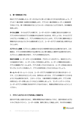 6.

第一印象を良くする

初めてアプリを起動したユーザーがどのように思ったり感じたりするかを考えましょう。ア
プリの "1 番の特徴" の説明文を再確認します。アプリの 1 番の特徴をユーザーに直接説明
できなくても、第一印象を演出することでメッセージを伝えることができます。次の機能を
利用します。
タイルと通知

タイルはアプリの顔です。ユーザーのスタート画面に表示される数多くの

アプリの中から自分のアプリが起動される決め手になるのは、何でしょうか。タイルでアプ
リのブランドを明確にして、アプリの特徴を示すようにします。アプリで常に最新の役立つ
情報が伝えられるようにタイル通知を使うことで、ユーザーがアプリを繰り返し利用するよ
うにします。
スプラッシュ画面 スプラッシュ画面はできるだけ短時間で読み込む必要があります。この
画面は、アプリの状態を初期化する必要が生じない限り画面上に維持する必要があります。
スプラッシュ画面の表示内容で、アプリの特徴を伝えます。
初めての起動 ユーザーがサービスの新規登録、アカウントへのログイン、独自のコンテン
ツの追加を行う前に、ユーザーに対して何を表示しますか。ユーザーに情報を求める前に、
アプリの価値をアピールします。アプリを使ってもらうためには、ユーザーが自由に試せる
サンプル コンテンツを表示して、アプリの目的を知ってもらうのもよいでしょう。
ホーム ページ ホーム ページとは、ユーザーがアプリを起動するたびに表示されるページ
です。ここに表示されるコンテンツは、目的をはっきりさせ、アプリの特徴がすぐにわかる
ようにする必要があります。 このページでは、1 番の特徴だけを強調します。アプリの他
の部分はユーザーが探し出してくれることを期待しましょう。 ランディング ページでは、
ユーザーがアプリの特徴に気付きやすくするのではなく、散漫な印象を与えないようにして
ください。

7.

デザインのプロトタイプを作成して検証する

設計のやり直しを避けるために、実際の開発があまり進まないうちに、設計内容またはプロ
トタイプをガイドライン、ユーザーの印象、要件に照らして検証します。それぞれの機能に

45

© 2013 Microsoft Corporation. All rights reserved.

 