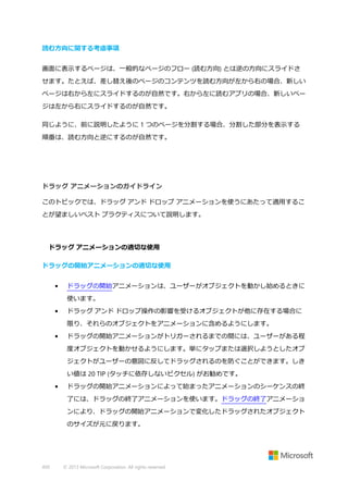 読む方向に関する考慮事項
画面に表示するページは、一般的なページのフロー (読む方向) とは逆の方向にスライドさ
せます。たとえば、差し替え後のページのコンテンツを読む方向が左から右の場合、新しい
ページは右から左にスライドするのが自然です。右から左に読むアプリの場合、新しいペー
ジは左から右にスライドするのが自然です。
同じように、前に説明したように 1 つのページを分割する場合、分割した部分を表示する
順番は、読む方向と逆にするのが自然です。

ドラッグ アニメーションのガイドライン
このトピックでは、ドラッグ アンド ドロップ アニメーションを使うにあたって適用するこ
とが望ましいベスト プラクティスについて説明します。

ドラッグ アニメーションの適切な使用
ドラッグの開始アニメーションの適切な使用
•

ドラッグの開始アニメーションは、ユーザーがオブジェクトを動かし始めるときに
使います。

•

ドラッグ アンド ドロップ操作の影響を受けるオブジェクトが他に存在する場合に
限り、それらのオブジェクトをアニメーションに含めるようにします。

•

ドラッグの開始アニメーションがトリガーされるまでの間には、ユーザーがある程
度オブジェクトを動かせるようにします。単にタップまたは選択しようとしたオブ
ジェクトがユーザーの意図に反してドラッグされるのを防ぐことができます。しき
い値は 20 TIP (タッチに依存しないピクセル) がお勧めです。

•

ドラッグの開始アニメーションによって始まったアニメーションのシーケンスの終
了には、ドラッグの終了アニメーションを使います。ドラッグの終了アニメーショ
ンにより、ドラッグの開始アニメーションで変化したドラッグされたオブジェクト
のサイズが元に戻ります。

450

© 2013 Microsoft Corporation. All rights reserved.

 
