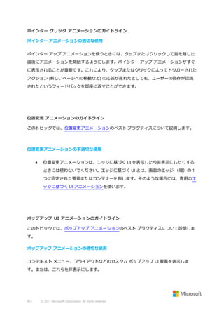 ポインター クリック アニメーションのガイドライン
ポインター アニメーションの適切な使用
ポインター アップ アニメーションを使うときには、タップまたはクリックして指を離した
直後にアニメーションを開始するようにします。ポインター アップ アニメーションがすぐ
に表示されることが重要です。これにより、タップまたはクリックによってトリガーされた
アクション (新しいページへの移動など) の応答が遅れたとしても、ユーザーの操作が認識
されたというフィードバックを即座に返すことができます。

位置変更 アニメーションのガイドライン
このトピックでは、位置変更アニメーションのベスト プラクティスについて説明します。

位置変更アニメーションの不適切な使用
•

位置変更アニメーションは、エッジに基づく UI を表示したり非表示にしたりする
ときには使わないでください。エッジに基づく UI とは、画面のエッジ （端）の 1
つに固定された要素またはコンテナーを指します。そのような場合には、専用のエ
ッジに基づく UI アニメーションを使います。

ポップアップ UI アニメーションのガイドライン
このトピックでは、ポップアップ アニメーションのベスト プラクティスについて説明しま
す。
ポップアップ アニメーションの適切な使用
コンテキスト メニュー、フライアウトなどのカスタム ポップアップ UI 要素を表示しま
す。または、これらを非表示にします。

453

© 2013 Microsoft Corporation. All rights reserved.

 