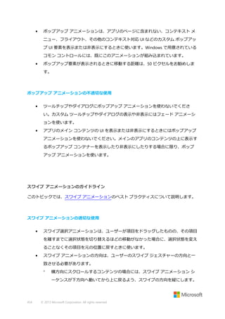 •

ポップアップ アニメーションは、アプリのページに含まれない、コンテキスト メ
ニュー、フライアウト、その他のコンテキスト対応 UI などのカスタム ポップアッ
プ UI 要素を表示または非表示にするときに使います。Windows で用意されている
コモン コントロールには、既にこのアニメーションが組み込まれています。

•

ポップアップ要素が表示されるときに移動する距離は、50 ピクセルをお勧めしま
す。

ポップアップ アニメーションの不適切な使用
•

ツールチップやダイアログにポップアップ アニメーションを使わないでくださ
い。カスタム ツールチップやダイアログの表示や非表示にはフェード アニメーシ
ョンを使います。

•

アプリのメイン コンテンツの UI を表示または非表示にするときにはポップアップ
アニメーションを使わないでください。メインのアプリのコンテンツの上に表示す
るポップアップ コンテナーを表示したり非表示にしたりする場合に限り、ポップ
アップ アニメーションを使います。

スワイプ アニメーションのガイドライン
このトピックでは、スワイプ アニメーションのベスト プラクティスについて説明します。

スワイプ アニメーションの適切な使用
•

スワイプ選択アニメーションは、ユーザーが項目をドラッグしたものの、その項目
を離すまでに選択状態を切り替えるほどの移動がなかった場合に、選択状態を変え
ることなくその項目を元の位置に戻すときに使います。

•

スワイプ アニメーションの方向は、ユーザーのスワイプ ジェスチャーの方向と一
致させる必要があります。


横方向にスクロールするコンテンツの場合には、スワイプ アニメーション シ
ーケンスが下方向へ動いてから上に戻るよう、スワイプの方向を縦にします。

454

© 2013 Microsoft Corporation. All rights reserved.

 