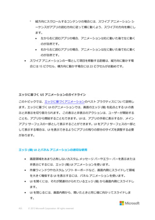 

縦方向にスクロールするコンテンツの場合には、スワイプ アニメーション シ
ーケンスがアプリの読む方向に従って横に動くよう、スワイプの方向を横にし
ます。


左から右に読むアプリの場合、アニメーションは右に動いた後で左に動く
のが自然です。



右から左に読むアプリの場合、アニメーションは左に動いた後で右に動く
のが自然です。

•

スワイプ アニメーションの一環として項目を移動する距離は、縦方向に動かす場
合には 15 ピクセル、横方向に動かす場合には 23 ピクセルがお勧めです。

エッジに基づく UI アニメーションのガイドライン
このトピックでは、エッジに基づくアニメーションのベスト プラクティスについて説明し
ます。エッジに基づく UI のアニメーションでは、画面のエッジ (端) を起点とする UI の表
示と非表示を切り替えられます。 この表示と非表示のアクションは、ユーザーが開始する
ことも、アプリから開始することもできます。UI は、アプリの手前に表示するか、メイン
アプリ サーフェスの一部として表示することができます。UI をアプリ サーフェスの一部と
して表示する場合は、UI を表示できるようにアプリの残りの部分のサイズを調整する必要
があります。

エッジ (端) UI とパネル アニメーションの適切な使用
•

画面領域をあまり占有しないカスタム メッセージ バーやエラー バーを表示または
非表示にするには、エッジ (端) UI アニメーションを使います。

•

作業ウィンドウやカスタム ソフト キーボードなど、画面内側にスライドして領域
を大きく確保する UI を表示するには、パネル アニメーションを使います。

•

UI を開くには、それが関連付けられているエッジ (端) から画面内側にスライドし
ます。

•

UI を閉じるには、画面内側から、開いたときと同じ端に向かってスライドしま
す。

455

© 2013 Microsoft Corporation. All rights reserved.

 