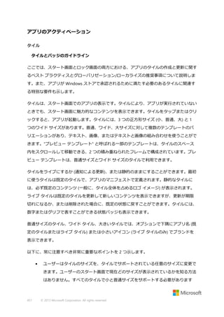 アプリのアクティベーション
タイル
タイルとバッジのガイドライン
ここでは、スタート画面とロック画面の両方における、アプリのタイルの作成と更新に関す
るベスト プラクティスとグローバリゼーション/ローカライズの推奨事項について説明しま
す。また、アプリが Windows ストアで承認されるために満たす必要のあるタイルに関連す
る特別な要件も示します。
タイルは、スタート画面でのアプリの表示です。タイルにより、アプリが実行されていない
ときでも、スタート画面に魅力的なコンテンツを表示できます。タイルをタップまたはクリ
ックすると、アプリが起動します。タイルには、3 つの正方形サイズ (小、普通、大) と 1
つのワイド サイズがあります。普通、ワイド、大サイズに対して複数のテンプレートのバ
リエーションがあり、テキスト、画像、またはテキストと画像の組み合わせを使うことがで
きます。"プレビュー テンプレート" と呼ばれる一部のテンプレートは、タイルのスペース
内をスクロールして移動できる、2 つの積み重ねられたフレームで構成されています。プレ
ビュー テンプレートは、普通サイズとワイド サイズのタイルで利用できます。
タイルをライブにするか (通知による更新)、または静的のままにすることができます。最初
に使うタイルは既定のタイルで、アプリのマニフェストで定義されます。静的なタイルに
は、必ず既定のコンテンツ (一般に、タイル全体を占めるロゴ イメージ) が表示されます。
ライブ タイルは既定のタイルを更新して新しいコンテンツを表示できますが、更新が期限
切れになるか、または削除された場合に、既定の状態に戻すことができます。タイルには、
数字またはグリフで表すことができる状態バッジも表示できます。
普通サイズのタイル、ワイド タイル、大きいタイルでは、オプションで下隅にアプリ名 (既
定のタイルまたはライブ タイル) または小さいアイコン (ライブ タイルのみ) でブランドを
表示できます。
以下に、常に注意すべき非常に重要なポイントを 2 つ示します。
•

ユーザーはタイルのサイズを、タイルでサポートされている任意のサイズに変更で
きます。ユーザーのスタート画面で現在どのサイズが表示されているかを知る方法
はありません。すべてのタイルで小と普通サイズをサポートする必要があります

457

© 2013 Microsoft Corporation. All rights reserved.

 