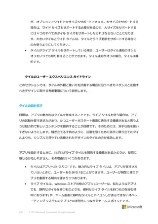 が、オプションでワイドと大サイズもサポートできます。大サイズをサポートする
場合は、ワイド サイズもサポートする必要があるので、大サイズをサポートする
には 4 つのすべてのタイル サイズをサポートしなければならないことになりま
す。大きいタイルとワイド タイルは、タイルでライブ更新をサポートする場合に
のみ使うようにしてください。
•

タイルがライブ タイルをサポートしている場合、ユーザーはタイル通知のオンと
オフをいつでも切り替えることができます。タイル通知がオフの場合、タイルは静
的です。

タイルのユーザー エクスペリエンス ガイドライン
このセクションでは、タイルの外観と使い方を計画する場合に沿うべきガイダンスと注意す
べきデザインに関する考慮事項について説明します。

タイルの設計哲学
目標は、アプリの魅力的なタイルを作成することです。ライブ タイルを使う場合は、アプ
リの起動を促す訴求力があり、かつユーザーがスタート画面に表示する価値があると思うよ
うな魅力的で新しいコンテンツを提供することが目標です。そのためには、派手な色を使い
すぎないようにします。騒ぎ立てる子供のように、注意を引くために派手に飾り立てたタイ
ルよりも、シンプルで見やすい洗練されたデザインのタイルの方が成功します。

アプリを設計するときに、わざわざライブ タイルを開発する価値があるかどうか、疑問に
感じるかもしれません。その理由はいくつかあります。
•

タイルはアプリへの "入り口" です。魅力的なライブ タイルは、アプリが実行され
ていないときに、ユーザーを引き付けることができます。ユーザーが頻繁に使うア
プリを重視する傾向は強まりつつあります。

•

ライブ タイルは、Windows ストアの他のアプリ (ユーザーは、似たようなアプリ
でも、静的なタイルを持つものよりも、便利なライブ タイルを持つものを好む傾
向にあります) や、ホーム画面に静的なタイルとアイコンしか表示できないオペレ
ーティング システムのアプリとの差別化につながるセールス ポイントです。

458

© 2013 Microsoft Corporation. All rights reserved.

 