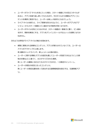 •

ユーザーがライブ タイルを気に入った場合、スタート画面にその目立つタイルが
あると、アプリを繰り返し使ってもらえます。そのタイルから素敵なアプリ コン
テンツを偶然に発見すると、ユーザーは楽しい気持ちになるでしょう。

•

ライブ タイルを使うと、ライブ更新を見られるように、ユーザーがアプリをアプ
リ ビューからスタート画面にピン留めする可能性が高くなります。

•

ユーザーがタイルを気に入らなければ、スタート画面の一番後ろに置く、ピン留め
を外す、更新を無効にする、アプリをアンインストールするといった結果になりか
ねません。

次のような特性がライブ タイルの魅力を高めます。
•

頻繁に更新される新鮮なコンテンツ。アプリが実行されていなくても、ユーザーは
アプリがアクティブだと感じます。
例: 最新のヘッドラインや、新しいメールの数の表示。

•

ユーザーに関する情報 (アプリの設定を通じてユーザーが設定できるようにした興
味の対象など) に基づく、カスタマイズされた更新。
例: ユーザーの趣味に合わせてカスタマイズされた、1 日限定キャンペーン。

•

ユーザーの現在の状況に合ったコンテンツ。
例: ユーザーの現在位置を使って該当する交通情報地図を表示する、交通情報アプ
リ。

459

© 2013 Microsoft Corporation. All rights reserved.

 