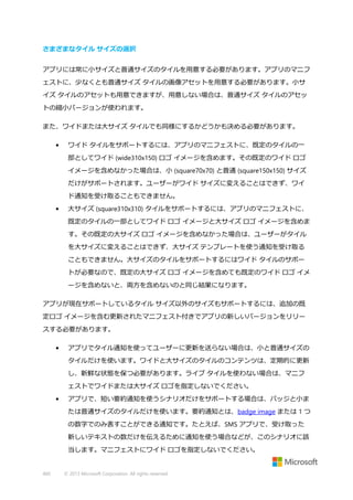 さまざまなタイル サイズの選択
アプリには常に小サイズと普通サイズのタイルを用意する必要があります。アプリのマニフ
ェストに、少なくとも普通サイズ タイルの画像アセットを用意する必要があります。小サ
イズ タイルのアセットも用意できますが、用意しない場合は、普通サイズ タイルのアセッ
トの縮小バージョンが使われます。
また、ワイドまたは大サイズ タイルでも同様にするかどうかも決める必要があります。
•

ワイド タイルをサポートするには、アプリのマニフェストに、既定のタイルの一
部としてワイド (wide310x150) ロゴ イメージを含めます。その既定のワイド ロゴ
イメージを含めなかった場合は、小 (square70x70) と普通 (square150x150) サイズ
だけがサポートされます。ユーザーがワイド サイズに変えることはできず、ワイ
ド通知を受け取ることもできません。

•

大サイズ (square310x310) タイルをサポートするには、アプリのマニフェストに、
既定のタイルの一部としてワイド ロゴ イメージと大サイズ ロゴ イメージを含めま
す。その既定の大サイズ ロゴ イメージを含めなかった場合は、ユーザーがタイル
を大サイズに変えることはできず、大サイズ テンプレートを使う通知を受け取る
こともできません。大サイズのタイルをサポートするにはワイド タイルのサポー
トが必要なので、既定の大サイズ ロゴ イメージを含めても既定のワイド ロゴ イメ
ージを含めないと、両方を含めないのと同じ結果になります。

アプリが現在サポートしているタイル サイズ以外のサイズもサポートするには、追加の既
定ロゴ イメージを含む更新されたマニフェスト付きでアプリの新しいバージョンをリリー
スする必要があります。
•

アプリでタイル通知を使ってユーザーに更新を送らない場合は、小と普通サイズの
タイルだけを使います。ワイドと大サイズのタイルのコンテンツは、定期的に更新
し、新鮮な状態を保つ必要があります。ライブ タイルを使わない場合は、マニフ
ェストでワイドまたは大サイズ ロゴを指定しないでください。

•

アプリで、短い要約通知を使うシナリオだけをサポートする場合は、バッジと小ま
たは普通サイズのタイルだけを使います。要約通知とは、badge image または 1 つ
の数字でのみ表すことができる通知です。たとえば、SMS アプリで、受け取った
新しいテキストの数だけを伝えるために通知を使う場合などが、このシナリオに該
当します。マニフェストにワイド ロゴを指定しないでください。

460

© 2013 Microsoft Corporation. All rights reserved.

 