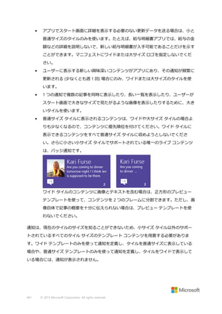 •

アプリでスタート画面に詳細を表示する必要のない更新データを送る場合は、小と
普通サイズのタイルのみを使います。たとえば、給与明細書アプリでは、給与の金
額などの詳細を説明しないで、新しい給与明細書が入手可能であることだけを示す
ことができます。マニフェストにワイドまたは大サイズ ロゴを指定しないでくだ
さい。

•

ユーザーに表示する新しい興味深いコンテンツがアプリにあり、その通知が頻繁に
更新される (少なくとも週 1 回) 場合にのみ、ワイドまたは大サイズのタイルを使
います。

•

1 つの通知で複数の記事を同時に表示したり、長い一覧を表示したり、ユーザーが
スタート画面で大きなサイズで見たがるような画像を表示したりするために、大き
いタイルを使います。

•

普通サイズ タイルに表示されるコンテンツは、ワイドや大サイズ タイルの場合よ
りも少なくなるので、コンテンツに優先順位を付けてください。ワイド タイルに
表示できるコンテンツをすべて普通サイズ タイルに収めようとしないでくださ
い。さらに小さい小サイズ タイルでサポートされている唯一のライブ コンテンツ
は、バッジ通知です。

ワイド タイルのコンテンツに画像とテキストを含む場合は、正方形のプレビュー
テンプレートを使って、コンテンツを 2 つのフレームに分割できます。ただし、画
像自体で記事の概要を十分に伝えられない場合は、プレビュー テンプレートを使
わないでください。
通知は、現在のタイルのサイズを知ることができないため、小サイズ タイル以外のサポー
トされているすべてのタイル サイズのテンプレート コンテンツを用意する必要がありま
す。ワイド テンプレートのみを使って通知を定義し、タイルを普通サイズに表示している
場合や、普通サイズ テンプレートのみを使って通知を定義し、タイルをワイドで表示して
いる場合には、通知が表示されません。

461

© 2013 Microsoft Corporation. All rights reserved.

 