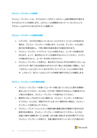 プレビュー テンプレートの使用
プレビュー テンプレートは、タイルのスペース内で 2 つのフレーム間の情報を切り替える
タイルのコンテンツを提供します。上のフレームは画像またはイメージ コレクションで、
下のフレームはテキストまたはテキストと画像です。

プレビュー テンプレートの適切な使用
•

シナリオに、それぞれが独立しているイメージとテキスト コンテンツが含まれる
場合は、プレビュー テンプレートを使います。たとえば、テンプレートの上部に
旅行先の写真を表示し、下部に場所の名前を表示する場合があります。

•

プレビュー テンプレートでアニメーションを表示すると、ユーザーの注意を引き
付けます。よって、魅力的なコンテンツを提供するようにしてください。コンテン
ツが魅力的でないと、ユーザーを不快にするだけです。

•

プレビュー テンプレートを使うと、表示をサイクルのいずれかの終わり (フレーム)
(テキストが一番下にある状態またはテキストが一番上にある状態) で開始し、もう
一方のフレームに上がっていくまたは下がっていくアニメーションを表示できま
す。したがって、各フレームのコンテンツが単独で動作できることを確認します。

プレビュー テンプレートの不適切な使用
•

プレビュー テンプレートを使ってユーザーが既に知っていることに関する情報を
表示しないでください。たとえば、ビデオが一時停止中であるという通知をタイル
に表示する場合は、プレビュー テンプレートを使わないでください。

•

概念的にグループ化されていない通知には、プレビュー テンプレートを使わない
でください。たとえば、写真がテキストとまったく関係がない場合は、プレビュー
テンプレートを使わないでください。

•

プレビュー アニメーションによって通知の最も重要な部分が画面から消される可
能性がある場合は、プレビュー テンプレートを使わないでください。たとえば、
気温と付随する画像 (笑っている太陽、または雲) を表示する天気予報アプリでは、
プレビュー テンプレートを使うと、気温 (通知するポイント) がいつでも表示され

464

© 2013 Microsoft Corporation. All rights reserved.

 