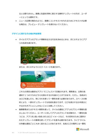 るとは限りません。画像と気温を同時に表示する静的テンプレートの方が、ユーザ
ーにとっては便利です。
•

ニュース記事の場合のように、画像にコンテキストを与えるためにテキストが必要
な場合は、プレビュー テンプレートを使わないでください。

デザインに関するその他の考慮事項
•

タイルでアプリのブランド情報を伝える方法を決めるときは、次に示すようにアプ
リの名前を選びます。

または、次に示すようにロゴ イメージを選びます。

これらの項目は最初はアプリ マニフェストで定義されます。開発者は、以降の各
通知で 2 つのうちのどちらを表示するかを選ぶことができます。ただし、名前また
はロゴを選んだら、常にそれを使って一貫性を保つ必要があります。スペースの制
約により、一部のテンプレートでは名前を表示できず、ロゴを表示するか非表示に
するかのオプションしかないことに注意してください。
•

画像要素またはテキスト要素を使って、タイルの通知にアプリのブランド情報を表
示しないでください。ユーザーに対してアプリのブランドを印象付け、一貫性を保
つには、アプリ名 (短い名前) またはロゴ イメージなど、その目的のために提供さ
れたテンプレートの要素を使ってブランドを表す必要があります。ライブ タイル
の外観は通知ごとに大きく変わることがありますが、名前/ロゴの場所には一貫性

465

© 2013 Microsoft Corporation. All rights reserved.

 