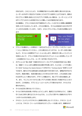 があります。このことにより、その情報が各タイルの同じ場所に表示されるため、
ユーザーはすばやく見るだけでお気に入りのアプリを探すことができます。提供さ
れたブランド要素 (名前とロゴ) をアプリで利用しない場合は、ユーザーにとってす
ばやくアプリのタイルを特定することが難しくなる可能性があります。
次の画像は、ブランドの伝え方が不適切なテンプレートのテキスト要素と画像要素
を使ったタイルを示しています。どちらの場合も、タイルは名前またはロゴをデザ
インされたまま使っています。つまり、さらにブランド化しても余分な情報となり
ます

•

ブランドを通知キューの項目の 1 つまたはプレビュー テンプレートのフレームの
1 つとして使わないでください。これら両方のシナリオでは、ユーザーの目に留ま
るよう、タイルへの変更をアニメーション化します。興味を引く新しいコンテンツ
を表示しないで、ブランドを表示するためだけにアニメーションを利用してユーザ
ーの注意を引こうとしても、ユーザーを不快にするだけです。

•

オプションの "短い名前" で指定されたスペースにアプリの名前が収まらない場合
は、短縮バージョンまたは意味のある頭文字を使います。たとえば、いつでも使い
たくなる "Contoso Fun Game Version 3" の代わりに "Contoso Game" を使うことが
できます。最大ピクセル数を超える名前は途中で切り捨てられ、省略記号が付けら
れます。英語の場合、名前の最大長は 2 行で約 40 文字ですが、これは名前に含ま
れる文字によって異なります。デザインの観点から、短いアプリ名をお勧めしま
す。また、マニフェストでさらに長いアプリの名前 ("表示名") を指定することもで
きます。この名前は、アプリ ビューとツールチップで使われますが、タイルでは
使われません。

•

タイルを広告に使わないでください。

•

タイルで派手な色を使いすぎないようにします。騒ぎ立てる子供のように、注意を
引くために派手に飾り立てたタイルよりも、シンプルで見やすい洗練されたデザイ
ンのタイルの方が成功します。

•

テキスト コンテンツでテキストと画像を併用しないでください。テキスト コンテ
ンツには、テキスト フィールドが含まれたテンプレートを使います。画像内のテ

466

© 2013 Microsoft Corporation. All rights reserved.

 