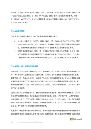 うかは、アプリによってまったく異なります。たとえば、ゲームではプレーヤーが新しいハ
イ スコアに達したときに、ローカル API 呼び出しを使ってタイルを更新できます。同時
に、同じゲーム アプリで、プッシュ通知を使って友人が獲得した新しいハイ スコアをプレ
イヤーに送信できます。

タイルの更新頻度
ライブ タイルを使う場合は、タイルの更新頻度を検討します。
•

メッセージ数やゲームのプレイ順など各ユーザーに合わせたコンテンツでは、特に
ユーザーがタイルのコンテンツの遅れ、不正確さや不足に気付く可能性がある場合
は、情報が利用可能となった時点でタイルを更新することをお勧めします。

•

天気予報の更新など、各ユーザーに合わせていないコンテンツでは、30 分に 1 回
以下の頻度でタイルを更新することをお勧めします。このようにすると、ユーザー
に負担をかけずにタイルが最新の状態になっていることを感じることができます。

タイル通知とバッジ通知の有効期限
タイルのコンテンツは、意味がなくなっても保持されることがないようにする必要がありま
す。すべてのタイル通知とバッジ通知には、アプリにとって適切な有効期限を設定します。
既定では、ローカルとスケジュールのタイルとバッジには期限がなく、プッシュ通知または
定期的な通知を通じて送られたタイルとバッジのコンテンツの期限は送信後 3 日です。通
知の有効期限が切れると、タイルまたはキューからコンテンツが削除され、ユーザーに表示
されなくなります。
通知のコンテンツの期限として、特定の日時を設定できます。明示的な有効期限は、コンテ
ンツの存続期間が決まっている場合に特に役立ちます。また、クラウド サービスが通知の
送信を停止したり、アプリが長い間実行されなかったり、ユーザーがネットワークに長期間
接続しなかったりする場合、明示的に有効期限を設定しておくと、システムの接続状態に関
係なく、古いコンテンツが確実に削除されます。
たとえば、株式市場の取引が活発な日は、株価の更新の有効期限を送信間隔の有効期限の 2
倍に設定することをお勧めします (30 分ごとに通知を送っている場合は有効期限を通知の送

468

© 2013 Microsoft Corporation. All rights reserved.

 