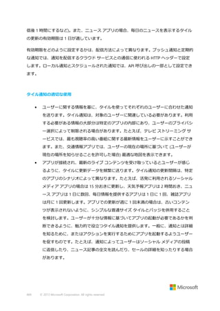信後 1 時間にするなど)。また、ニュース アプリの場合、毎日のニュースを表示するタイル
の更新の有効期限は 1 日が適しています。
有効期限をどのように設定するかは、配信方法によって異なります。プッシュ通知と定期的
な通知では、通知を配信するクラウド サービスとの通信に使われる HTTP ヘッダーで設定
します。ローカル通知とスケジュールされた通知では、API 呼び出しの一部として設定でき
ます。

タイル通知の適切な使用
•

ユーザーに関する情報を基に、タイルを使ってそれぞれのユーザーに合わせた通知
を送ります。タイル通知は、対象のユーザーに関連している必要があります。利用
する必要がある情報の大部分は特定のアプリの内部にあり、ユーザーのプライバシ
ー選択によって制限される場合があります。たとえば、テレビ ストリーミング サ
ービスでは、最も視聴率の高い番組に関する最新情報をユーザーに示すことができ
ます。また、交通情報アプリでは、ユーザーの現在の場所に基づいて (ユーザーが
現在の場所を知らせることを許可した場合) 最適な地図を表示できます。

•

アプリが接続され、最新のライブ コンテンツを受け取っているとユーザーが感じ
るように、タイルに更新データを頻繁に送ります。タイル通知の更新間隔は、特定
のアプリのシナリオによって異なります。たとえば、活発に利用されるソーシャル
メディア アプリの場合は 15 分おきに更新し、天気予報アプリは 2 時間おき、ニュ
ース アプリは 1 日に数回、毎日情報を提供するアプリは 1 日に 1 回、雑誌アプリ
は月に 1 回更新します。アプリでの更新が週に 1 回未満の場合は、古いコンテン
ツが表示されないように、シンプルな普通サイズ タイルとバッジを併用すること
を検討します。ユーザーが十分な情報に基づいてアプリの起動が必要であるかを判
断できるように、魅力的で役立つタイル通知を提供します。一般に、通知とは詳細
を知るために、またはアクションを実行するためにアプリを起動するようユーザー
を促すものです。たとえば、通知によってユーザーはソーシャル メディアの投稿
に返信したり、ニュース記事の全文を読んだり、セールの詳細を知ったりする場合
があります。

469

© 2013 Microsoft Corporation. All rights reserved.

 
