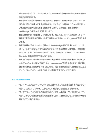 計件数を示すよりも、ユーザーがアプリを前回起動した時点からの不在着信件数を
示す方が実用的です。
•

数値が役に立たない場合や非常に大きくなる場合は、用意されているシステム グ
リフのいずれかを使って変化を示します。たとえば、大量の RSS フィードの新し
い未読記事は膨大な数になる可能性があります。この場合、数値ではなく、
newMessage システム グリフを使います。

•

数値に意味がない場合はグリフを使います。たとえば、タイルに再生リストの "一
時停止" 通知を表示する場合、数値では意味がわからないため、paused グリフを使
います。

•

数値では意味があいまいになる場合は、newMessage グリフを使います。たとえ
ば、ソーシャル メディア タイルのバッジに "10" と示されている場合、10 個の新
しいリクエスト、10 件の新しいメッセージ、10 個の新しい通知、これらの組み合
わせなど、複数の解釈が可能となります。

•

タイルのバッジに最大値の "99+" が常に表示される可能性のある大量シナリオ (メ
ールやソーシャル メディアなど) では、newMessage グリフを使います。常に最大
値が表示される可能性がきわめて高い場合、同じ数値が表示された状態が続くこと
になり、ユーザーにとって役に立たない情報を伝えることになります。

バッジの不適切な使用
•

ワイド タイルの本文コンテンツとは別の場所でバッジの数値を繰り返さないでく
ださい。これは、2 つのインスタンスにずれが生じる場合があるためです。

•

グリフでユーザーに伝える内容が変わることがない場合は、グリフを使わないでく
ださい。グリフは通知や過渡的な状態を表します。永続的なブランド情報や状態を
表すものではありません。

471

© 2013 Microsoft Corporation. All rights reserved.

 