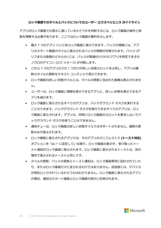 ロック画面でのタイルとバッジについてのユーザー エクスペリエンス ガイドライン
アプリがロック画面での表示に適しているかどうかを判断するには、ロック画面の操作と制
限を理解する必要があります。ここではロック画面の要約を示します。
•

最大 7 つのアプリ バッジをロック画面に表示できます。バッジの情報には、アプ
リのスタート画面のタイルに表示されるバッジの情報が反映されます。バッジ (グ
リフまたは数値のどちらか) には、バッジが関連付けられたアプリを特定できるモ
ノクロのアイコン (ロゴ イメージ) が付随します。

•

これら 7 つのアプリのうち 1 つだけが詳しい状態スロットを占有し、アプリの最
新のタイルの更新をテキスト コンテンツで表示できます。

•

ロック画面の詳しい状態タイルには、タイルの更新に含まれた画像は表示されませ
ん。

•

ユーザーは、ロック画面に情報を表示できるアプリと、詳しい状態を表示できるア
プリを選びます。

•

ロック画面に表示されるすべてのアプリは、バックグラウンド タスクを実行する
こともできます。バックグラウンド タスクを実行できるすべてのアプリは、ロッ
ク画面に表示されます。アプリは、同時にロック画面のスロットを要求しないでバ
ックグラウンド タスクを使うことはできません。

•

通知キューは、ロック画面の詳しい状態タイルではサポートされません。最新の更
新のみが表示されます。

•

ロック画面に表示されるアプリでは、そのアプリのマニフェストで [トースト対応]
オプションを "はい" に設定している限り、ロック画面の表示中、受け取ったトー
スト通知がロック画面に表示されます。ロック画面に表示されるトーストは、別の
場所で表示されるトーストと同じです。

•

タイルの更新、バッジの更新とトースト通知は、ロック画面専用に設計されていた
り、またはロック画面だけに送られるわけではありません。送信者には、デバイス
が現在ロックされているかどうかはわかりません。ロック画面に表示されるアプリ
の場合、通知はスタート画面とロック画面の両方に反映されます。

472

© 2013 Microsoft Corporation. All rights reserved.

 