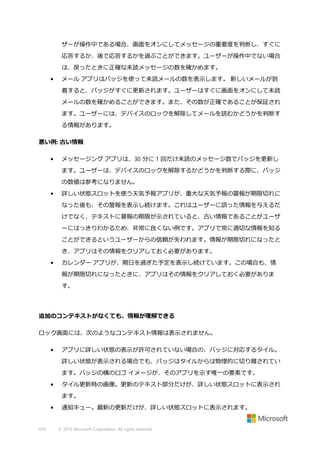 ザーが操作中である場合、画面をオンにしてメッセージの重要度を判断し、すぐに
応答するか、後で応答するかを選ぶことができます。ユーザーが操作中でない場合
は、戻ったときに正確な未読メッセージの数を確かめます。
•

メール アプリはバッジを使って未読メールの数を表示します。 新しいメールが到
着すると、バッジがすぐに更新されます。ユーザーはすぐに画面をオンにして未読
メールの数を確かめることができます。また、その数が正確であることが保証され
ます。ユーザーには、デバイスのロックを解除してメールを読むかどうかを判断す
る情報があります。

悪い例: 古い情報
•

メッセージング アプリは、30 分に 1 回だけ未読のメッセージ数でバッジを更新し
ます。ユーザーは、デバイスのロックを解除するかどうかを判断する際に、バッジ
の数値は参考になりません。

•

詳しい状態スロットを使う天気予報アプリが、重大な天気予報の警報が期限切れに
なった後も、その警報を表示し続けます。これはユーザーに誤った情報を与えるだ
けでなく、テキストに警報の期限が示されていると、古い情報であることがユーザ
ーにはっきりわかるため、非常に良くない例です。アプリで常に適切な情報を知る
ことができるというユーザーからの信頼が失われます。情報が期限切れになったと
き、アプリはその情報をクリアしておく必要があります。

•

カレンダー アプリが、期日を過ぎた予定を表示し続けています。この場合も、情
報が期限切れになったときに、アプリはその情報をクリアしておく必要がありま
す。

追加のコンテキストがなくても、情報が理解できる
ロック画面には、次のようなコンテキスト情報は表示されません。
•

アプリに詳しい状態の表示が許可されていない場合の、バッジに対応するタイル。
詳しい状態が表示される場合でも、バッジはタイルからは物理的に切り離されてい
ます。バッジの横のロゴ イメージが、そのアプリを示す唯一の要素です。

•

タイル更新時の画像。更新のテキスト部分だけが、詳しい状態スロットに表示され
ます。

•

474

通知キュー。最新の更新だけが、詳しい状態スロットに表示されます。

© 2013 Microsoft Corporation. All rights reserved.

 