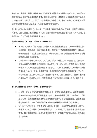 そのため、更新は、利用できる追加のコンテキストがスタート画面になくても、ユーザーが
理解できるようにする必要があります。繰り返しますが、通知をロック画面専用にすること
はできません。したがって、アプリによる更新のやり取りは、必ず "追加のコンテキストが
なくても理解できる" というルールに従う必要があります。
注 詳しいタイルとは異なり、トーストでは画像 (存在する場合) とテキストの両方が表示さ
れます。ロック画面に表示されるトーストはそれ以外の場所に表示されるトーストと同じで
あるため、コンテキストは失われません。
良い例: 追加のコンテキストがなくても理解できる
•

メール アプリはバッジを使って未読メールの数を表示します。スタート画面のタ
イルには、最新のメールからのテキスト スニペットや送信者の画像など、詳しい
情報が表示されることがありますが、バッジではこのような追加情報がなくても理
解できる情報を伝えます。

•

ソーシャル ネットワーキング アプリが、詳しい状態スロットを使って、ユーザー
に友人の最近の活動を知らせます。友人がユーザーにメッセージを送ると、通知の
テキストに友人の名前が含まれます (たとえば、"カイルから新しいメッセージが届
きました!" など)。スタート画面では、通知に表示される友人の画像によって、ユ
ーザーに優れたエクスペリエンスを提供できます。ロック画面では、画像は表示さ
れませんが、だれがメッセージを送信したかがテキストからはっきりとわかりま
す。

悪い例: 追加のコンテキストがないと理解できない
•

メッセージング アプリが最新の受信メッセージでタイルを更新し、送信者の画像
とメッセージのテキストだけを表示します。スタート画面では、ユーザーは、だれ
がメッセージの送信者であるかはっきりわかります。ロック画面では、送信者の画
像がないため、ユーザーはだれがメッセージを送信したのかわかりません。

•

ソーシャル ネットワーキング アプリがフォト コラージュでタイルを更新します。
テキストはありません。スタート画面では、これは楽しく、生き生きとしたタイル
です。ロック画面では、タイルの更新にテキストが含まれていないため、何も表示
されません。

475

© 2013 Microsoft Corporation. All rights reserved.

 