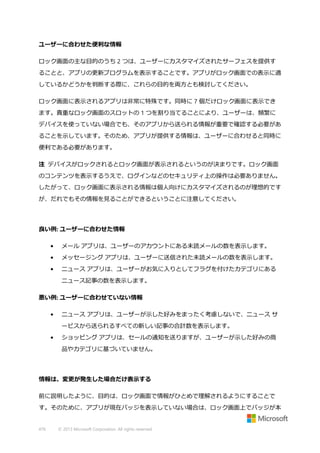 ユーザーに合わせた便利な情報
ロック画面の主な目的のうち 2 つは、ユーザーにカスタマイズされたサーフェスを提供す
ることと、アプリの更新プログラムを表示することです。アプリがロック画面での表示に適
しているかどうかを判断する際に、これらの目的を両方とも検討してください。
ロック画面に表示されるアプリは非常に特殊です。同時に 7 個だけロック画面に表示でき
ます。貴重なロック画面のスロットの 1 つを割り当てることにより、ユーザーは、頻繁に
デバイスを使っていない場合でも、そのアプリから送られる情報が重要で確認する必要があ
ることを示しています。そのため、アプリが提供する情報は、ユーザーに合わせると同時に
便利である必要があります。
注 デバイスがロックされるとロック画面が表示されるというのが決まりです。ロック画面
のコンテンツを表示するうえで、ログインなどのセキュリティ上の操作は必要ありません。
したがって、ロック画面に表示される情報は個人向けにカスタマイズされるのが理想的です
が、だれでもその情報を見ることができるということに注意してください。

良い例: ユーザーに合わせた情報
•

メール アプリは、ユーザーのアカウントにある未読メールの数を表示します。

•

メッセージング アプリは、ユーザーに送信された未読メールの数を表示します。

•

ニュース アプリは、ユーザーがお気に入りとしてフラグを付けたカテゴリにある
ニュース記事の数を表示します。

悪い例: ユーザーに合わせていない情報
•

ニュース アプリは、ユーザーが示した好みをまったく考慮しないで、ニュース サ
ービスから送られるすべての新しい記事の合計数を表示します。

•

ショッピング アプリは、セールの通知を送りますが、ユーザーが示した好みの商
品やカテゴリに基づいていません。

情報は、変更が発生した場合だけ表示する
前に説明したように、目的は、ロック画面で情報がひとめで理解されるようにすることで
す。そのために、アプリが現在バッジを表示していない場合は、ロック画面上でバッジが本

476

© 2013 Microsoft Corporation. All rights reserved.

 