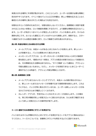 来表示される場所にすき間が残されます。このことにより、ユーザーは注意が必要な情報に
気付きやすくなります。イベント後のバッジとロゴの外観は、新しい情報を伝えることなく
最初からその場所に表示されていた場合よりも目立ちます。
状態を示すという目的のためだけに、状態を表示しないでください。長期間続く状態や変更
されることのない状態は、ロック画面を煩雑にするだけで、より重要な情報を目立たなくし
ます。ユーザーが気付くべきイベントが発生したときだけ、バッジを表示します。タイルの
更新も同じです。古くなった通知コンテンツはタイルから削除します。削除すると、スター
ト画面ではタイルは既定の画像に戻り、ロック画面では何も表示されません。
良い例: 有益な場合にのみ表示される情報
•

メール アプリは、未読メールがあるときにのみバッジを表示します。新しいメー
ルが到着すると、バッジは更新されて表示されます。

•

メッセージング アプリは、ユーザーがメッセージを受信できないときだけ接続状
態を表示します。"接続された" 状態は、アプリの既定の状態であるという前提のた
め、その情報を伝える意味はありません。"すべて順調" という通知は、アクション
可能な通知とはいえません。ただし、メッセージを受信できないときにユーザーに
通知することは有益で、アクション可能な情報といえます。

悪い例: 長期間続く状態
•

メール アプリまたはメッセージング アプリで、未読メールの数が表示されない
と、新しいメールまたはメッセージが到着するまで接続状態を表示します。このよ
うにすると、バッジが常に表示されているため、ユーザーは新しいメッセージがあ
るかどうかをひとめで確認しにくくなります。

•

カレンダー アプリが、予定がないことを示すメッセージを表示します。この場合
も、常に何か情報が詳しい状態スロットに表示されるため、ひとめ見て確認できる
という詳しい状態スロットの操作性が低下します。

トースト通知でのみ到着時にサウンドを再生する
バッジまたはタイルが更新されたときにサウンドを再生するコードをアプリに埋め込まない
でください。トーストについては、到着時にサウンドを再生するように設計できます。

477

© 2013 Microsoft Corporation. All rights reserved.

 