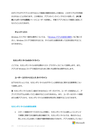のダイアログでアプリに対するロック画面の権限を拒否した場合は、このダイアログが再表
示されないことがあります。この場合は、アプリのインライン テキストを使って、[PC 設
定] の [パーソナル設定] ページにユーザーを誘導し、手動でアプリをロック画面に追加して
もらうこともできます。

チェック リスト
Windows ストアの一般的な要件については、「Windows アプリの認定の要件」をご覧くだ
さい。Windows ストアで承認されるには、タイルまたは通知を使って広告を表示すること
はできません。

セカンダリ タイルのガイドライン
ここでは、セカンダリ タイルを作る際のベスト プラクティスについて説明します。また、
アプリが Windows ストアで承認されるために満たす必要がある要件も示します。

ユーザー エクスペリエンス ガイドライン
以下のセクションでは、セカンダリ タイルのデザインと使用方法に関する注意事項につい
て説明します。
注 セカンダリ タイルをピン留めできるのはユーザーだけです。ユーザーの承認なしに、ア
プリでプログラムを使ってピン留めすることはできません。また、ユーザーはスタート画面
または親アプリから、セカンダリ タイルの削除を明示的に制御することもできます。

セカンダリ タイルの適切な使用
•

スタート画面のすべてのタイルと同様に、セカンダリ タイルは新しいコンテンツ
で頻繁に更新できる動的な表示機能です。セカンダリ タイルでは、他のタイルと
同じメカニズムを使って通知や最新情報を表示できます。アプリを実行していない

479

© 2013 Microsoft Corporation. All rights reserved.

 
