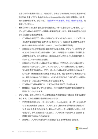 ときにタイルを更新するには、セカンダリ タイルで Windows プッシュ通知サービ
ス (WNS) を使ってチャネルの Uniform Resource Identifier (URI) を要求し、URI を
開く必要があります。詳しくは、「通知チャネルを要求、作成、保存する方法」を
参照してください。
•

セカンダリ タイルを作るかどうかの選択はユーザーに委ねられていますが、ユー
ザーがピン留めできるアプリの領域は開発者が決定します。開発者は以下のガイド
ラインに従う必要があります。


ピン留めできるアプリ バーが対象のコンテンツであるときは、セカンダリ タ
イルを作るための "ピン留め" ボタンをアプリ バーに表示する必要があります
(セカンダリ タイルの作成については、ユーザーの確認が必要)。



対象のコンテンツが既にピン留めされているときは、アプリ バーのボタン ア
イコンとラベルは "ピン留めを外す" コマンドが表示された状態に切り替える
必要があります。これを使うと、既にあるセカンダリ タイルの削除が試みら
れます (ユーザーの確認が必要)。



対象のコンテンツをピン留めできない場合は、アプリ バーにピン留めボタン
が表示されないようにします。アプリでアプリ バー以外の場所にピン留めコ
マンドを表示する場合は、アプリ バーのピン留めボタンが表示されないよう
にするか、無効状態で表示されるようにします。ピン留めボタンを無効にする
か、表示されないようにするかは、ボタンを有効にしたときにボタンが表示さ
れる UI サーフェスとシナリオによって決まります。



ピン留め/ピン留め解除には、システムが提供するグリフを使います。



開発者は、セカンダリ タイルを作る、アプリ固有の状況依存型の対話操作を
追加することもできます。

•

アプリでは、セカンダリ タイルに意味のある再作成可能な一意の ID を使う必要が
あります。この点が重要な理由は次のとおりです。


アプリを別のコンピューターにインストールしたときに、ユーザーはセカンダ
リ タイルを再取得できます。アプリにとって意味のある予測可能なセカンダ
リ タイル ID を使うことにより、新しいコンピューターの新規インストールで
セカンダリ タイルが表示されたときに、アプリはそれらのタイルで実行する
処理を判断できるようになります。



480

実行時に、アプリは特定のタイルが存在するかどうかを照会できます。

© 2013 Microsoft Corporation. All rights reserved.

 