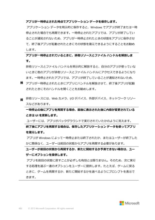 アプリが一時停止された時点でアプリケーション データを保存します。
アプリケーション データを明示的に保存すると、Windows でアプリが終了または一時
停止された場合でも再開できます。一時停止されたアプリでは、アプリが終了してい
ることが通知されないため、アプリが一時停止されたときの状態をアプリに保存させ
て、終了後アプリが起動されたときにその状態を復元できるようにすることをお勧め
します。
アプリが一時停止されているときに、排他リソースとファイル ハンドルを解放しま
す。
排他リソースとファイル ハンドルを明示的に解放すると、自分のアプリが使っていな
いときに他のアプリが排他リソースとファイル ハンドルにアクセスできるようになり
ます。一時停止されたアプリでは、アプリが終了していることが通知されないため、
推 アプリが一時停止されたときにアプリにハンドルを解放させて、終了後アプリが起動
されたときにそのハンドルを開くことをお勧めします。
奨 排他リソースには、Web カメラ、I/O デバイス、外部デバイス、ネットワーク リソー
スなどがあります。
一時停止の後にアプリを再開する場合、最後に表示された後に内容が変更されている
ときは UI を更新します。
ユーザーには、アプリがバックグラウンドで実行されていたかのように見えます。
終了後にアプリを再開する場合は、保存したアプリケーション データを使ってアプリ
を復元します。
アプリが Windows によって一時停止または終了されたか、またはユーザーが終了した
かに関係なく、ユーザーは前回の状態からアプリを再開する必要があります。
ユーザーが前回の状態から再開するか、新たに開始するか予測できない場合は、ユー
ザーにオプションを提供します。
アプリを前回の状態に戻すことが必ずしも有効とは限りません。そのため、次に実行
する処理を選ぶ一連のオプションをユーザーに提供します。たとえば、ゲームに戻る
ときに、ゲームを再開するか、新たに開始するかを選べるようにプロンプトを表示で
きます。

483

© 2013 Microsoft Corporation. All rights reserved.

 