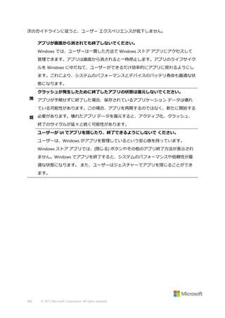次のガイドラインに従うと、ユーザー エクスペリエンスが低下しません。
アプリが画面から消されても終了しないでください。
Windows では、ユーザーは一貫した方法で Windows ストア アプリにアクセスして
管理できます。アプリは画面から消されると一時停止します。アプリのライフサイク
ルを Windows にゆだねて、ユーザーができるだけ効率的にアプリに戻れるようにし
ます。これにより、システムのパフォーマンスとデバイスのバッテリ寿命も最適な状
態になります。
クラッシュが発生したために終了したアプリの状態は復元しないでください。
推 アプリが予期せずに終了した場合、保存されているアプリケーション データは壊れ
ている可能性があります。この場合、アプリを再開するのではなく、新たに開始する
奨 必要があります。壊れたアプリ データを復元すると、アクティブ化、クラッシュ、
終了のサイクルが延々と続く可能性があります。
ユーザーが UI でアプリを閉じたり、終了できるようにしないで ください。
ユーザーは、Windows がアプリを管理しているという安心感を持っています。
Windows ストア アプリでは、[閉じる] ボタンやその他のアプリ終了方法が表示され
ません。Windows でアプリを終了すると、システムのパフォーマンスや信頼性が最
適な状態になります。 また、ユーザーはジェスチャーでアプリを閉じることができ
ます。

484

© 2013 Microsoft Corporation. All rights reserved.

 