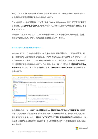 開く] フライアウトが表示される結果になります (フライアウトが表示される場合があるこ
とを想定して適切に配置することをお勧めします)。
ファイルまたは URI の任意のセカンダリ動作 (Save As や Download など) をアプリに実装す
る場合は、[プログラムから開く] フライアウトでユーザーに別のアプリを選択させることを
考えてください。
Windows ストア アプリでは、ファイルの種類や URI に対する既定のアプリの設定、変更、
照会はできないため、アプリにこの機能を追加しないでください。

デスクトップ アプリのガイドライン
Windows 8 では、ファイルの種類や URI スキーマ名に対する既定のハンドラーの設定、変
更、照会をアプリができなくなりました。アプリの Windows 8 デスクトップ アプリ バージ
ョンを開発するときは、これらの機能に関連付けられたユーザー インターフェイス要素を
すべて削除することをお勧めします。代わりに、コントロール パネルの [既定のプログラム
を設定する] にリンクすることをお勧めします。 [既定のプログラムを設定する] の UI を次
に示します。

この画面からユーザーは [すべての項目に対し、既定のプログラムとして設定する] を選択
でき、アプリが開くことができるすべてのファイルの種類と URI を、既定でそのアプリが
開くようにできます。また、[既定でこのプログラムで開く項目を選択する] を選択して、次
に示す [プログラムの関連付けを設定する] の UI で特定のファイルの種類と URI を選ぶこと
もできます。

486

© 2013 Microsoft Corporation. All rights reserved.

 