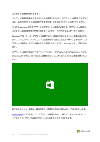 スプラッシュ画面のガイドライン
ユーザーに快適な起動エクスペリエンスを提供するために、スプラッシュ画面をカスタマイ
ズし、追加のスプラッシュ画面を作成するには、以下のガイドラインに従ってください。
すべての Windows ストア アプリにはスプラッシュ画面が必要です。スプラッシュ画面は、
スプラッシュ画面画像と背景色で構成されています。 その両方をカスタマイズできます。
Windows では、ユーザーがアプリを起動すると、即座にこのスプラッシュ画面が表示され
ます。これによって、アプリ リソースの初期化中であることがユーザーに示されます。 ス
プラッシュ画面は、アプリが操作できる状態になるとすぐに、Windows によって閉じられ
ます。
スプラッシュ画面が適切にデザインされていると、アプリがより魅力的なものになります。
Windows ストアでは、以下のような装飾の少ないシンプルなスプラッシュ画面を使ってい
ます。

以下のスプラッシュ画面は、緑の背景色と透過的な PNG を組み合わせて作られています。
SplashScreen クラスを使って、スプラッシュ画面を追加し、導入アニメーションをトリガ
ーすることで、アプリの起動エクスペリエンスをカスタマイズできます。

488

© 2013 Microsoft Corporation. All rights reserved.

 
