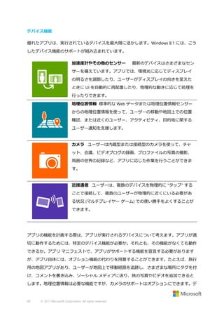 デバイス機能
優れたアプリは、実行されているデバイスを最大限に活かします。Windows 8.1 には、こう
したデバイス機能のサポートが組み込まれています。
加速度計やその他のセンサー

最新のデバイスはさまざまなセン

サーを備えています。アプリでは、環境光に応じてディスプレイ
の明るさを調節したり、ユーザーがディスプレイの向きを変えた
ときに UI を自動的に再配置したり、物理的な動きに応じて処理を
行ったりできます。
地理位置情報 標準的な Web データまたは地理位置情報センサー
からの地理位置情報を使って、ユーザーの移動や地図上での位置
確認、または近くのユーザー、アクティビティ、目的地に関する
ユーザー通知を支援します。

ダミー要素、ダミー要素、ダミー

要素
カメラ ユーザーは内蔵型または接続型のカメラを使って、チャ
ット、会議、ビデオブログの録画、プロファイルの写真の撮影、
周囲の世界の記録など、アプリに応じた作業を行うことができま
す。

ダミー要素、ダミー要素、ダミー要素ダミー要素、ダミー

要素、ダミー要素
近接通信 ユーザーは、複数のデバイスを物理的に "タップ" する
ことで接続して、複数のユーザーが物理的に近くにいる必要があ
る状況 (マルチプレイヤー ゲーム) での使い勝手をよくすることが
できます。

ダミー要素、ダミー要素、ダミー要素ダミー要素、

ダミー要素、ダミー要素

アプリの機能を計画する際は、アプリが実行されるデバイスについて考えます。アプリが適
切に動作するためには、特定のデバイス機能が必要か。それとも、その機能がなくても動作
できるか。アプリ マニフェストで、アプリがサポートする機能を宣言する必要があります
が、アプリ自体には、オプション機能の代わりを用意することができます。たとえば、旅行
用の地図アプリがあり、ユーザーが地図上で移動経路を追跡し、さまざまな場所にタグを付
け、コメントを書き込み、ソーシャル メディアに送り、旅の写真やビデオを追加できると
します。地理位置情報は必要な機能ですが、カメラのサポートはオプションにできます。デ

49

© 2013 Microsoft Corporation. All rights reserved.

 