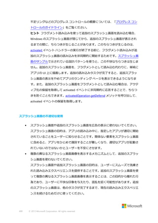 不定リングなどのプログレス コントロールの概要については、「プログレス コン
トロールのガイドライン」をご覧ください。
ヒント フラグメント読み込みを使って追加のスプラッシュ画面を読み込む場合、
Windows のスプラッシュ画面が閉じてから、追加のスプラッシュ画面が表示され
るまでの間に、ちらつきが生じることがあります。このちらつきが生じるのは、
activated イベント ハンドラーの実行が終了する前に、フラグメント読み込みが追
加のスプラッシュ画面の読み込みを非同期的に開始するためです。スプラッシュ画
面のサンプルで示されている設計パターンを使うと、この不快なちらつきは生じま
せん。追加のスプラッシュ画面を、フラグメントとして読み込む代わりに、単純に
アプリの UI 上に描画します。追加の読み込みタスクが完了すると、追加スプラッ
シュ画面の表示をやめてアプリのランディング ページを表示できるようになりま
す。また、追加のスプラッシュ画面をフラグメントとして読み込む場合は、アクテ
ィブ化の保留を取得して activated イベントに非同期的に応答することで、ちらつ
きを防ぐこともできます。activatedOperation.getDeferral メソッドを呼び出して、
activated イベントの保留を取得します。

スプラッシュ画面の不適切な使用
•

スプラッシュ画面や追加のスプラッシュ画面を広告の表示に使わないでください。
スプラッシュ画面の目的は、アプリの読み込み中に、指定したアプリが適切に開始
されていることをユーザーに知らせることです。関係ない要素をスプラッシュ画面
に含めると、アプリをひとめで識別することが難しくなり、適切なアプリが起動さ
れていないのではないかとユーザーを不安にさせます。

•

複数の異なるスプラッシュ画面画像を表示するメカニズムとして、追加のスプラッ
シュ画面を使わないでください。
スプラッシュ画面や追加スプラッシュ画面の目的は、ユーザーにスムーズで洗練さ
れた読み込みエクスペリエンスを提供することです。追加のスプラッシュ画面を使
って複数の異なるスプラッシュ画面画像を表示することは、この目的から離れた行
為であり、ユーザーに不快な印象を与えたり、混乱を招く可能性があります。追加
のスプラッシュ画面は、他のタスクが完了するまで、現在の読み込みエクスペリエ
ンスを続けるためだけに使ってください。

490

© 2013 Microsoft Corporation. All rights reserved.

 